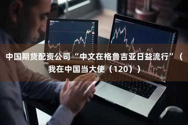 中国期货配资公司 “中文在格鲁吉亚日益流行”（我在中国当大使（120））