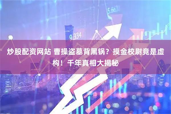 炒股配资网站 曹操盗墓背黑锅？摸金校尉竟是虚构！千年真相大揭秘
