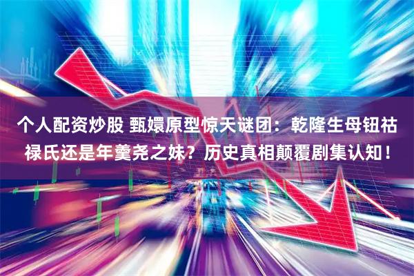 个人配资炒股 甄嬛原型惊天谜团：乾隆生母钮祜禄氏还是年羹尧之妹？历史真相颠覆剧集认知！