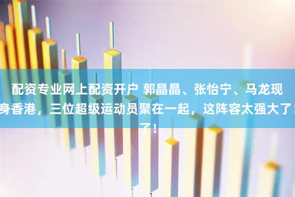 配资专业网上配资开户 郭晶晶、张怡宁、马龙现身香港，三位超级运动员聚在一起，这阵容太强大了！