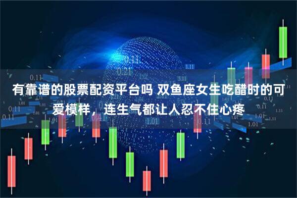 有靠谱的股票配资平台吗 双鱼座女生吃醋时的可爱模样，连生气都让人忍不住心疼