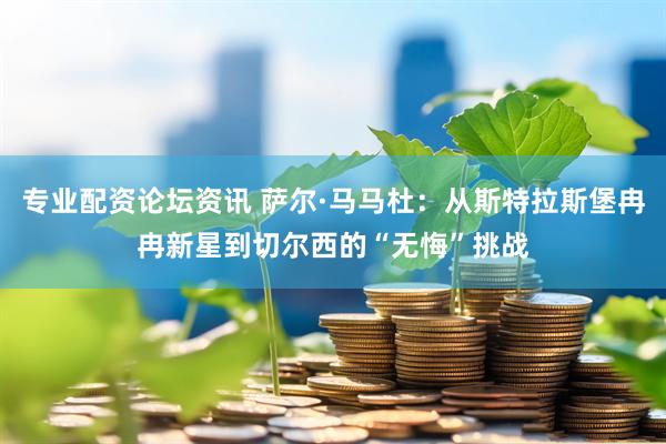 专业配资论坛资讯 萨尔·马马杜：从斯特拉斯堡冉冉新星到切尔西的“无悔”挑战
