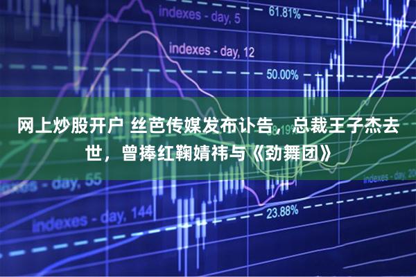 网上炒股开户 丝芭传媒发布讣告，总裁王子杰去世，曾捧红鞠婧祎与《劲舞团》