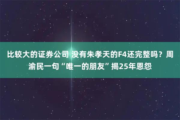 比较大的证券公司 没有朱孝天的F4还完整吗？周渝民一句“唯一的朋友”揭25年恩怨
