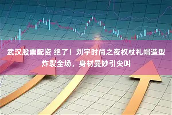 武汉股票配资 绝了！刘宇时尚之夜权杖礼帽造型炸裂全场，身材曼妙引尖叫