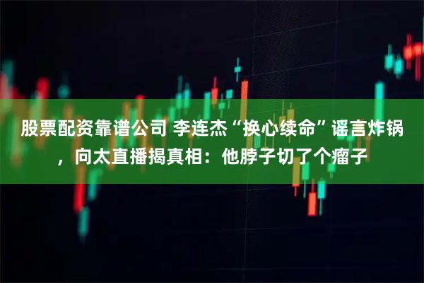 股票配资靠谱公司 李连杰“换心续命”谣言炸锅，向太直播揭真相：他脖子切了个瘤子