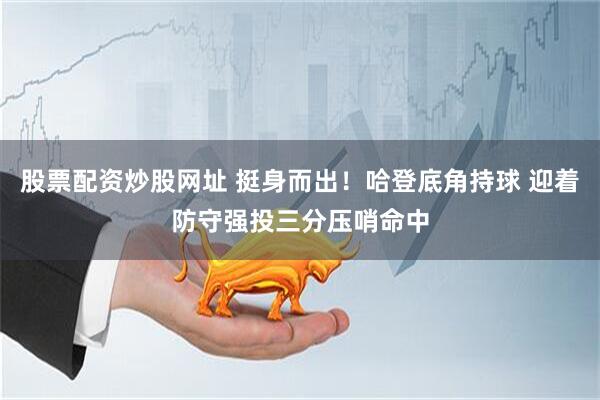 股票配资炒股网址 挺身而出！哈登底角持球 迎着防守强投三分压哨命中