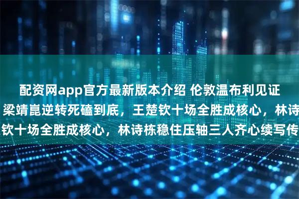 配资网app官方最新版本介绍 伦敦温布利见证中国男乒第24次夺冠，梁靖崑逆转死磕到底，王楚钦十场全胜成核心，林诗栋稳住压轴三人齐心续写传奇