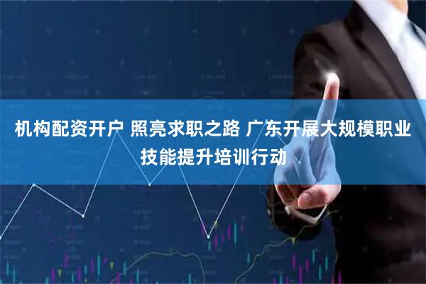 机构配资开户 照亮求职之路 广东开展大规模职业技能提升培训行动